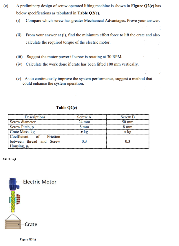 (c)
A preliminary design of screw operated lifting machine is shown in Figure Q2(c) has
below specifications as tabulated in Table Q2(c).
(i) Compare which screw has greater Mechanical Advantages. Prove your answer.
(ii) From your answer at (i), find the minimum effort force to lift the crate and also
calculate the required torque of the electric motor.
(iii) Suggest the motor power if screw is rotating at 30 RPM.
(iv) Calculate the work done if crate has been lifted 100 mm vertically.
(v) As to continuously improve the system performance, suggest a method that
could enhance the system operation.
Table Q2(c)
Descriptions
Screw diameter
Screw Pitch, p
Crate Mass, kg
of
Screw A
Screw B
50 mm
24 mm
8 mm
8 mm
x kg
x kg
Coefficient
Friction
between thread and Screw
0.3
0.3
Housing, u.
X=018kg
Electric Motor
Crate
Figure Q2(c)
