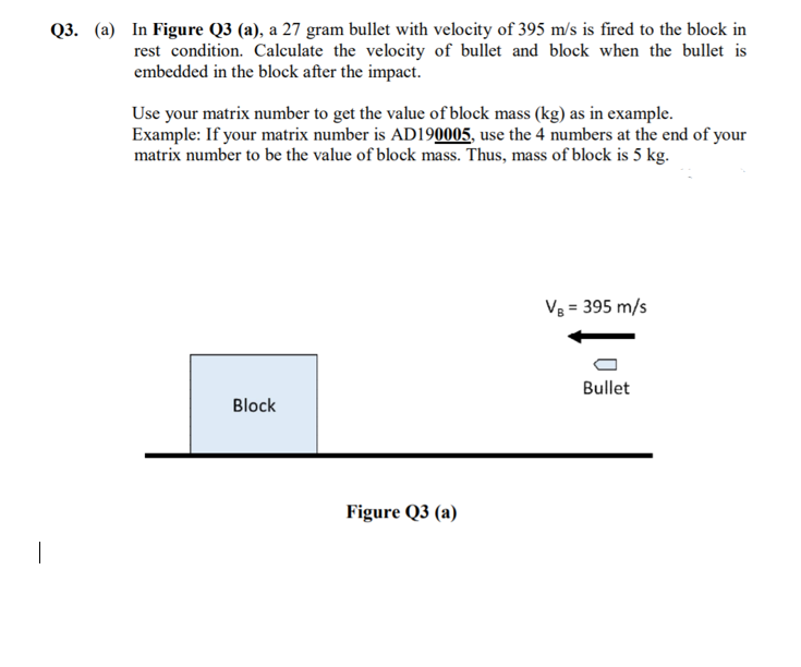 Q3. (a) In Figure Q3 (a), a 27 gram bullet with velocity of 395 m/s is fired to the block in
rest condition. Calculate the velocity of bullet and block when the bullet is
embedded in the block after the impact.
Use your matrix number to get the value of block mass (kg) as in example.
Example: If your matrix number is AD190005, use the 4 numbers at the end of your
matrix number to be the value of block mass. Thus, mass of block is 5 kg.
Vg = 395 m/s
Bullet
Block
Figure Q3 (a)
|
