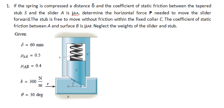 1. If the spring is compressed a distance 6 and the coefficient of static friction between the tapered
stub S and the slider A is sA, determine the horizontal force P needed to move the slider
forward.The stub is free to move without friction within the fixed collar C. The coefficient of static
friction between A and surface B is µAB. Neglect the weights of the slider and stub.
Given:
8 = 60 mm
HsA = 0.5
HAB =
= 0.4
N
k = 300
e = 30 deg
B
