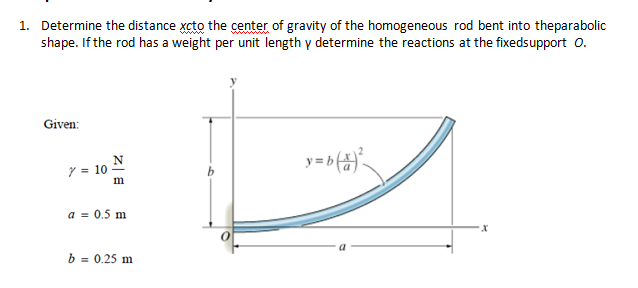 1. Determine the distance xcto the center of gravity of the homogeneous rod bent into theparabolic
shape. If the rod has a weight per unit length y determine the reactions at the fixedsupport 0.
Given:
N
y = 10
m
a = 0.5 m
b = 0.25 m
