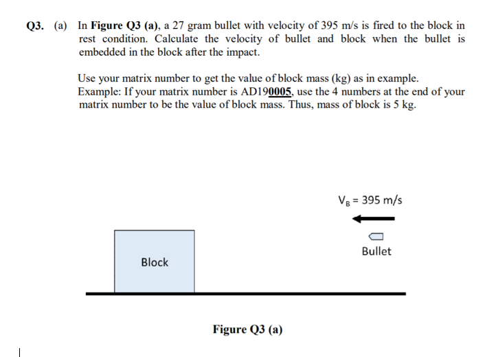 Q3. (a) In Figure Q3 (a), a 27 gram bullet with velocity of 395 m/s is fired to the block in
rest condition. Calculate the velocity of bullet and block when the bullet is
embedded in the block after the impact.
Use your matrix number to get the value of block mass (kg) as in example.
Example: If your matrix number is AD190005, use the 4 numbers at the end of your
matrix number to be the value of block mass. Thus, mass of block is 5 kg.
V8 = 395 m/s
Bullet
Block
Figure Q3 (a)
