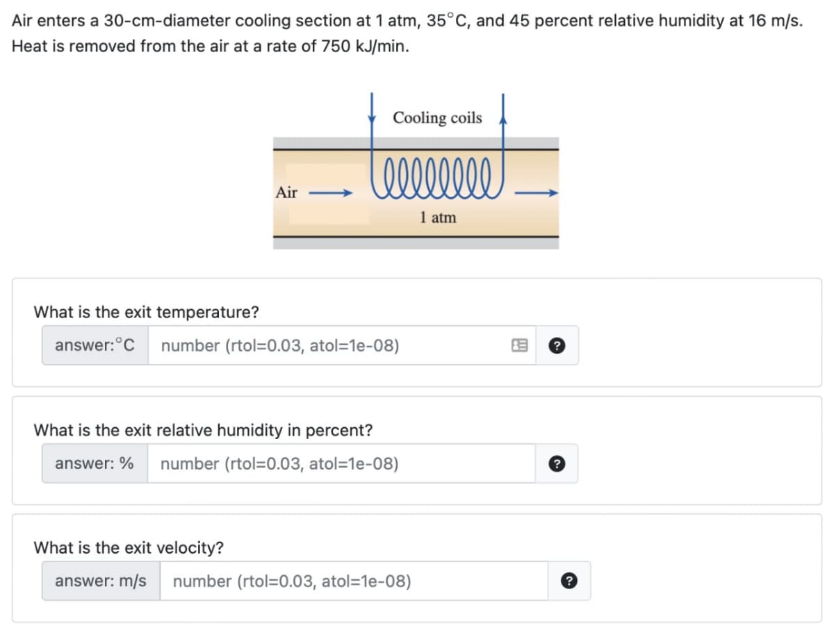 Air enters a 30-cm-diameter cooling section at 1 atm, 35°C, and 45 percent relative humidity at 16 m/s.
Heat is removed from the air at a rate of 750 kJ/min.
Air ->
Cooling coils
Celllllll
1 atm
What is the exit temperature?
answer: C number (rtol=0.03, atol=1e-08)
What is the exit relative humidity in percent?
answer: % number (rtol=0.03, atol=1e-08)
What is the exit velocity?
answer: m/s number (rtol=0.03, atol=1e-08)