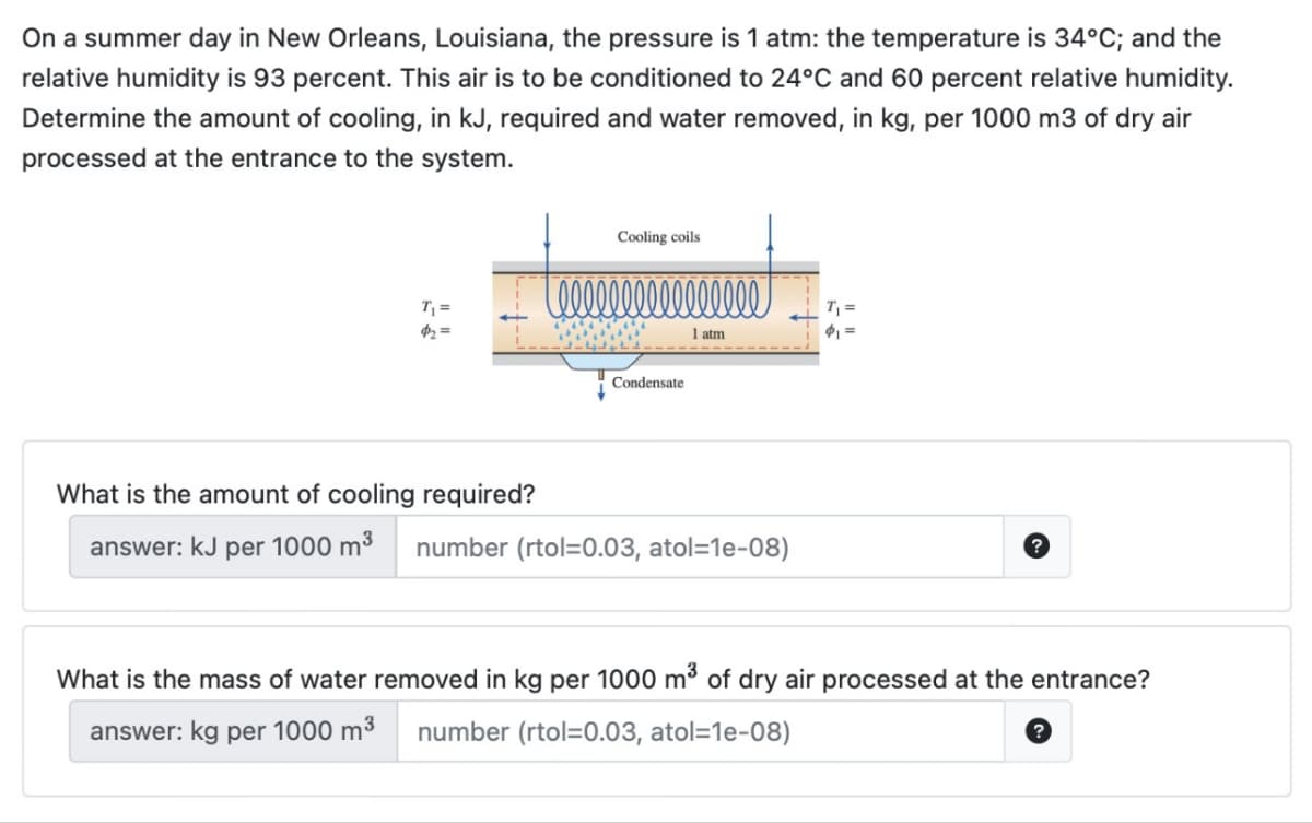 On a summer day in New Orleans, Louisiana, the pressure is 1 atm: the temperature is 34°C; and the
relative humidity is 93 percent. This air is to be conditioned to 24°C and 60 percent relative humidity.
Determine the amount of cooling, in kJ, required and water removed, in kg, per 1000 m3 of dry air
processed at the entrance to the system.
T₁ =
$₂=
Cooling coils
tellll l l l l l l l l l l l
1 atm
Condensate
What is the amount of cooling required?
answer: kJ per 1000 m³ number (rtol=0.03, atol=1e-08)
T₁ =
$₁=
What is the mass of water removed in kg per 1000 m³ of dry air processed at the entrance?
answer: kg per 1000 m³ number (rtol=0.03, atol=1e-08)