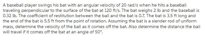 A baseball player swings his bat with an angular velocity of 20 rad/s when he hits a baseball
traveling perpendicular to the surface of the bat at 120 ft/s. The bat weighs 2 lb and the baseball is
0.32 lb. The coefficient of restitution between the ball and the bat is 0.7. The bat is 3.5 ft long and
the end of the bat is 5.5 ft from the point of rotation. Assuming the bat is a slender rod of uniform
mass, determine the velocity of the ball as it comes off the bat. Also determine the distance the ball
will travel if it comes off the bat at an angle of 50°.