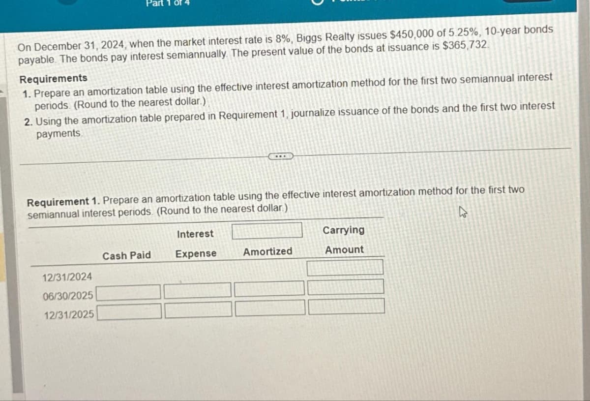 On December 31, 2024, when the market interest rate is 8%, Biggs Realty issues $450,000 of 5.25%, 10-year bonds
payable. The bonds pay interest semiannually. The present value of the bonds at issuance is $365,732.
Of 4
Requirements
1. Prepare an amortization table using the effective interest amortization method for the first two semiannual interest
periods. (Round to the nearest dollar.)
2. Using the amortization table prepared in Requirement 1, journalize issuance of the bonds and the first two interest
payments.
Requirement 1. Prepare an amortization table using the effective interest amortization method for the first two
semiannual interest periods. (Round to the nearest dollar)
4
12/31/2024
06/30/2025
12/31/2025
Cash Paid
Interest
Expense
Amortized
Carrying
Amount