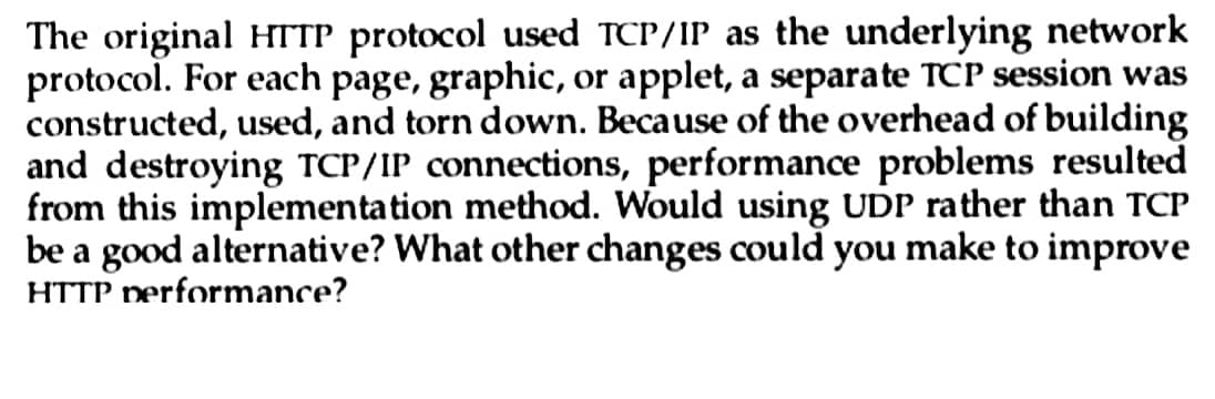 The original HTTP protocol used TCP/IP as the underlying network
protocol. For each page, graphic, or applet, a separate TCP session was
constructed, used, and torn down. Because of the overhead of building
and destroying TCP/IP connections, performance problems resulted
from this implementation method. Would using UDP rather than TCP
be a good alternative? What other changes could you make to improve
HTTP performance?