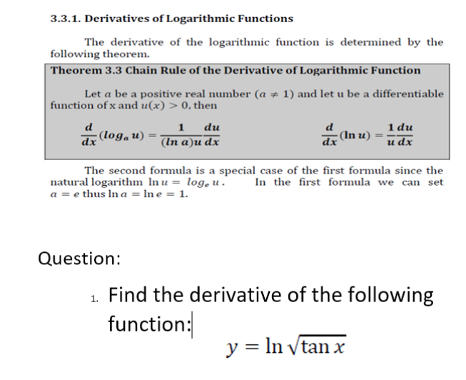 3.3.1. Derivatives of Logarithmic Functions
The derivative of the logarithmic function is determined by the
following theorem.
Theorem 3.3 Chain Rule of the Derivative of Logarithmic Function
Let a be a positive real number (a # 1) and let u be a differentiable
function of x and u(x) > 0, then
1 du
и dx
du
(loga u)
(In u)
dx
(In a)u dx
dx
The second formula is a special case of the first formula since the
natural logarithm In u = log, u.
In the first formula we can set
a = e thus In a = In e = 1.
Question:
1. Find the derivative of the following
function:
y = ln vtan x
