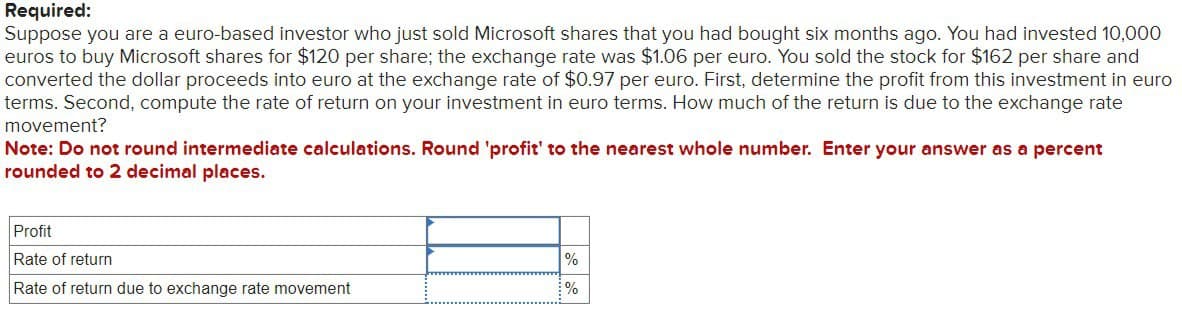 Required:
Suppose you are a euro-based investor who just sold Microsoft shares that you had bought six months ago. You had invested 10,000
euros to buy Microsoft shares for $120 per share; the exchange rate was $1.06 per euro. You sold the stock for $162 per share and
converted the dollar proceeds into euro at the exchange rate of $0.97 per euro. First, determine the profit from this investment in euro
terms. Second, compute the rate of return on your investment in euro terms. How much of the return is due to the exchange rate
movement?
Note: Do not round intermediate calculations. Round 'profit' to the nearest whole number. Enter your answer as a percent
rounded to 2 decimal places.
Profit
Rate of return
%
Rate of return due to exchange rate movement
%