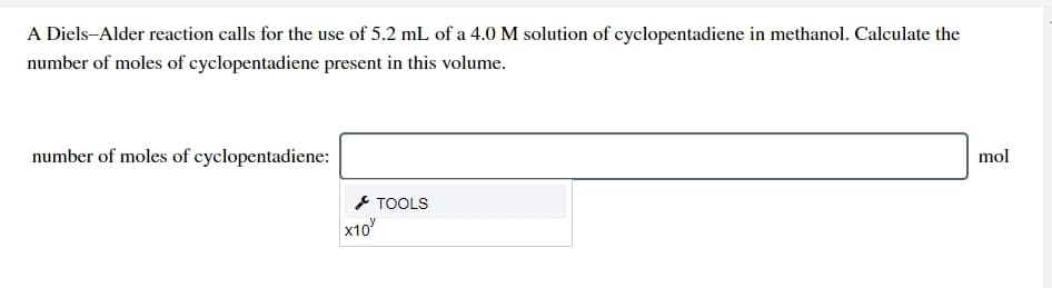 A Diels-Alder reaction calls for the use of 5.2 mL of a 4.0 M solution of cyclopentadiene in methanol. Calculate the
number of moles of cyclopentadiene present in this volume.
number of moles of cyclopentadiene:
mol
* TOOLS
x10
