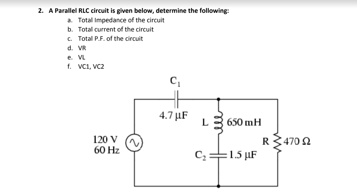 2. A Parallel RLC circuit is given below, determine the following:
a. Total Impedance of the circuit
b. Total current of the circuit
C. Total P.F. of the circuit
d. VR
e. VL
f. VC1, VC2
4.7 µF
L
650 mH
120 V
60 Hz
R3470 2
C2=1.5 µF
