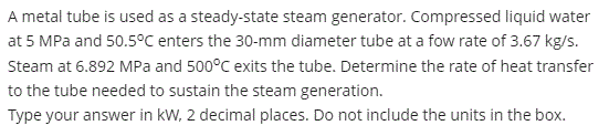 A metal tube is used as a steady-state steam generator. Compressed liquid water
at 5 MPa and 50.5°C enters the 30-mm diameter tube at a fow rate of 3.67 kg/s.
Steam at 6.892 MPa and 500°C exits the tube. Determine the rate of heat transfer
to the tube needed to sustain the steam generation.
Type your answer in kW, 2 decimal places. Do not include the units in the box.
