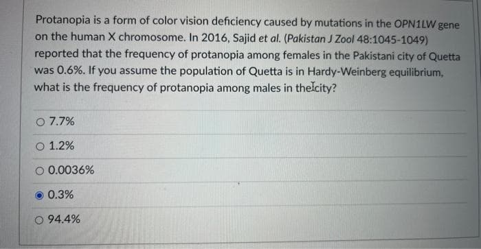 Protanopia is a form of color vision deficiency caused by mutations in the OPN1LW gene
on the human X chromosome. In 2016, Sajid et al. (Pakistan J Zool 48:1045-1049)
reported that the frequency of protanopia among females in the Pakistani city of Quetta
was 0.6%. If you assume the population of Quetta is in Hardy-Weinberg equilibrium,
what is the frequency of protanopia among males in the city?
O 7.7%
O 1.2%
0.0036%
0.3%
O 94.4%