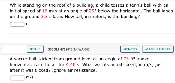 While standing on the roof of a building, a child tosses a tennis ball with an
initial speed of 16 m/s at an angle of 25° below the horizontal. The ball lands
on the ground 3.5 s later. How tall, in meters, is the building?
m
DETAILS
OSCOLPHYS2016 3.4.WA.047.
MY NOTES
ASK YOUR TEACHER
A soccer ball, kicked from ground level at an angle of 73.0° above
horizontal, is in the air for 4.40 s. What was its initial speed, in m/s, just
after it was kicked? Ignore air resistance.
m/s

