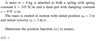 A mass m = 4 kg is attached to both a spring with spring
constant k = 145 N/m and a dash-pot with damping constant
c = 4 N- 8/m.
The mass is started in motion with initial position xo = 2 m
and initial velocity vo =2 m/s.
Determine the position function x(t) in meters.
x(1) =
