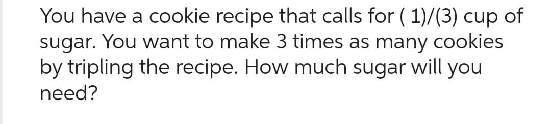 You have a cookie recipe that calls for ( 1)/(3) cup of
sugar. You want to make 3 times as many cookies
by tripling the recipe. How much sugar will you
need?