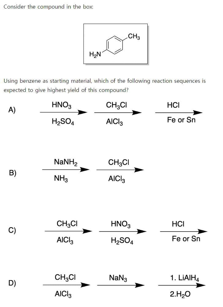 Consider the compound in the box:
H₂N
CH3
Using benzene as starting material, which of the following reaction sequences is
expected to give highest yield of this compound?
A)
HNO3
CH3Cl
HCI
H2SO4
AICI 3
Fe or Sn
NaNH,
CH3Cl
B)
NH3
AICI3
CH3Cl
HNO3
HCI
C)
AICI 3
H2SO4
Fe or Sn
CH3CI
Na№3
1. LiAlH4
D)
AICI 3
2.H₂O