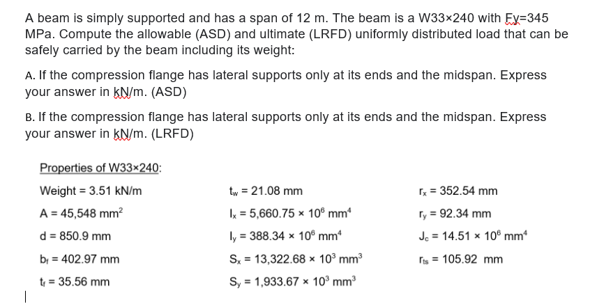 A beam is simply supported and has a span of 12 m. The beam is a W33×240 with Ey=345
MPa. Compute the allowable (ASD) and ultimate (LRFD) uniformly distributed load that can be
safely carried by the beam including its weight:
A. If the compression flange has lateral supports only at its ends and the midspan. Express
your answer in kN/m. (ASD)
B. If the compression flange has lateral supports only at its ends and the midspan. Express
your answer in kN/m. (LRFD)
Properties of W33×240:
Weight = 3.51 kN/m
tw = 21.08 mm
rx = 352.54 mm
A = 45,548 mm?
Ix = 5,660.75 × 10® mm*
ry = 92.34 mm
d = 850.9 mm
ly = 388.34 × 10® mm*
Jc = 14.51 x 10° mm
%3D
bị = 402.97 mm
Sx = 13,322.68 x 10° mm3
ris = 105.92 mm
t = 35.56 mm
Sy = 1,933.67 ×x 10° mm3
%3D
