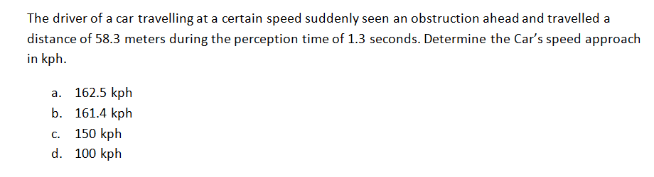 The driver of a car travelling at a certain speed suddenly seen an obstruction ahead and travelled a
distance of 58.3 meters during the perception time of 1.3 seconds. Determine the Car's speed approach
in kph.
a. 162.5 kph
b. 161.4 kph
150 kph
С.
d. 100 kph
