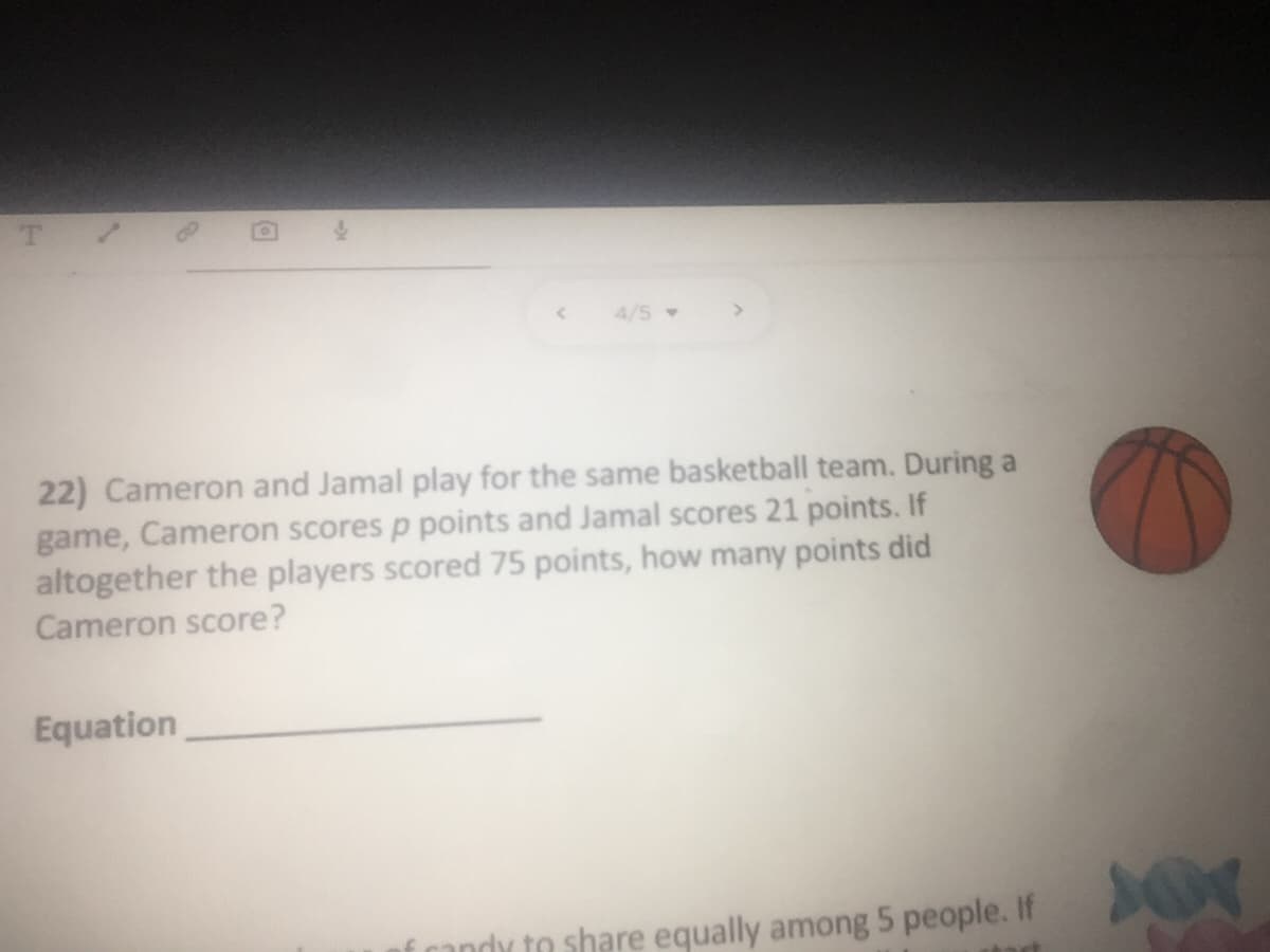 T.
4/5
22) Cameron and Jamal play for the same basketball team. During a
game, Cameron scores p points and Jamal scores 21 points. If
altogether the players scored 75 points, how many points did
Cameron score?
Equation
f randy to share equally among 5 people. If
