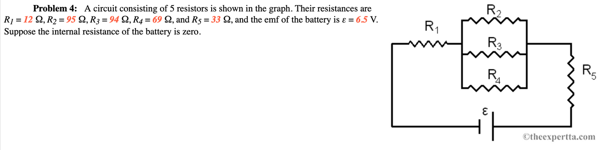 R2
Problem 4: A circuit consisting of 5 resistors is shown in the graph. Their resistances are
R1 = 12 Q, R2 = 95 Q, R3 = 94 Q, R4 = 69 Q, and R5 = 33 Q, and the emf of the battery is ɛ = 6.5 V.
Suppose the internal resistance of the battery is zero.
R1
R3
R,
'5
Otheexpertta.com
