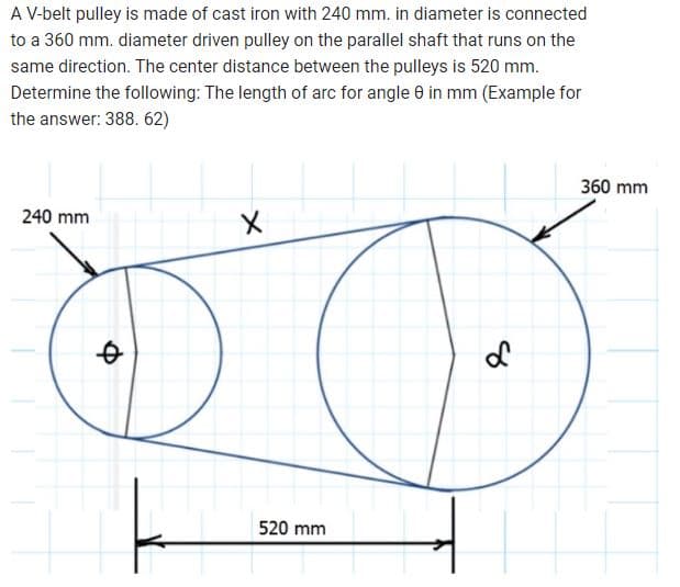 A V-belt pulley is made of cast iron with 240 mm. in diameter is connected
to a 360 mm. diameter driven pulley on the parallel shaft that runs on the
same direction. The center distance between the pulleys is 520 mm.
Determine the following: The length of arc for angle 8 in mm (Example for
the answer: 388. 62)
240 mm
Q
X
520 mm
8
360 mm
