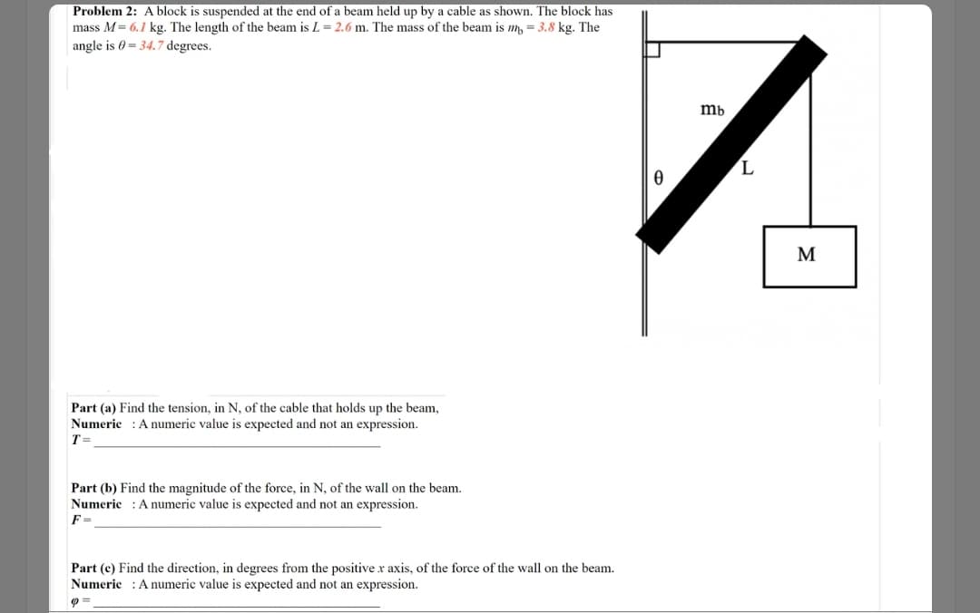 Problem 2: A block is suspended at the end of a beam held up by a cable as shown. The block has
mass M= 6.1 kg. The length of the beam is L = 2.6 m. The mass of the beam is m, = 3.8 kg. The
angle is 0 = 34.7 degrees.
mb
M
Part (a) Find the tension, in N, of the cable that holds up the beam,
Numeric : A numeric value is expected and not an expression.
T =
Part (b) Find the magnitude of the force, in N, of the wall on the beam.
Numeric : Anumeric value is expected and not an expression.
F =
Part (c) Find the direction, in degrees from the positive x axis, of the force of the wall on the beam.
Numerie :A numeric value is expected and not an expression.
