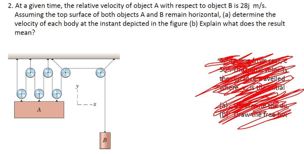 2. At a given time, the relative velocity of object A with respect to object B is 28j m/s.
Assuming the top surface of both objects A and B remain horizontal, (a) determine the
velocity of each body at the instant depicted in the figure (b) Explain what does the result
mean?
avellee
tial
-x
raw the free bor
B

