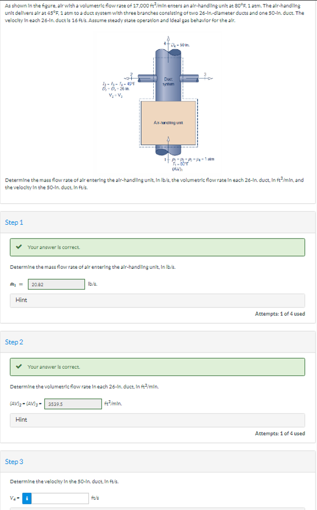 As shown in the figure, air with a volumetric flow rate of 17,000 ft/min enters an air-handling unit at 80°F, 1 atm. The air-handling
unit delivers air at 45°F, 1 atm to a duct system with three branches consisting of two 26-In-diameter ducts and one 50-In. duct. The
velocity in each 26-In. duct is 16 ft/s. Assume steady state operation and Ideal gas behavior for the air.
Step 1
✓ Your answer is correct.
m₁ =
Hint
Determine the mass flow rate of air entering the air-handling unit, In lb/s, the volumetric flow rate In each 26-In. duct, In ft³/min, and
the velocity in the 50-In. duct. In ft/s.
Step 2
Determine the mass flow rate of alr entering the air-handling unit, In lb/s.
✓ Your answer is correct.
20.82
(AV)₂-(AV)- 3539.5
Hint
Step 3
--₁-45%
0₁-0₁-26 in
V₂=V₂
Determine the volumetric flow rate In each 26-in. duct. In ft3/min.
lb/s.
V₂-i
++0.-50m.
#³/min.
Determine the velocity in the 50-In. duct, In ft/s.
Duct
systam
Andling unit
2
HA-RA-A-1am
T-BOTT
(AV),
Attempts: 1 of 4 used
Attempts: 1 of 4 used