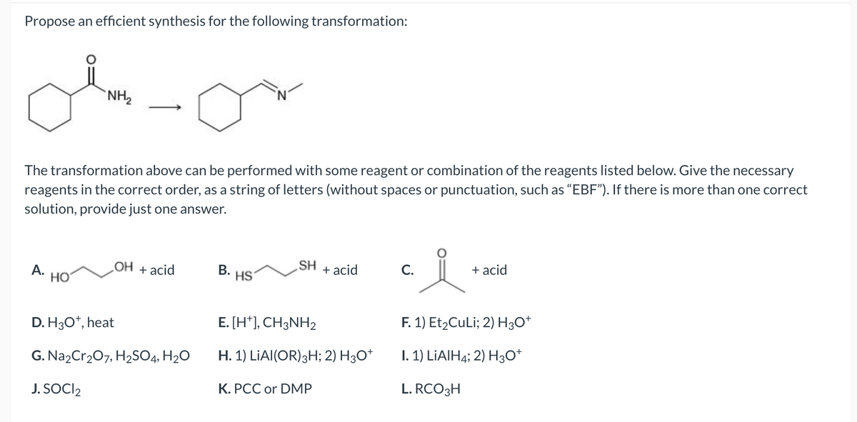 Propose an efficient synthesis for the following transformation:
ob-or
NH₂
The transformation above can be performed with some reagent or combination of the reagents listed below. Give the necessary
reagents in the correct order, as a string of letters (without spaces or punctuation, such as "EBF"). If there is more than one correct
solution, provide just one answer.
A.
HO
OH + acid
D. H3O+, heat
G. Na2Cr₂O7, H₂SO4, H₂O
J. SOCI₂
B. HS
SH
+ acid
E. [H+], CH3NH₂
H. 1) LIAI(OR) 3H; 2) H3O+
K. PCC or DMP
요.
F. 1) Et₂CuLi; 2) H3O+
I. 1) LiAlH4; 2) H3O+
L. RCO 3H
C.
+ acid