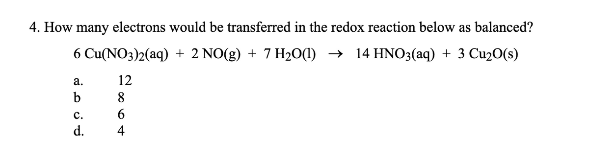 4. How many electrons would be transferred in the redox reaction below as balanced?
6 Cu(NO3)2(aq) + 2 NO(g) + 7 H₂O(l) → 14 HNO3(aq) + 3 Cu₂O(s)
12
8
6
4
a.
b
C.
d.