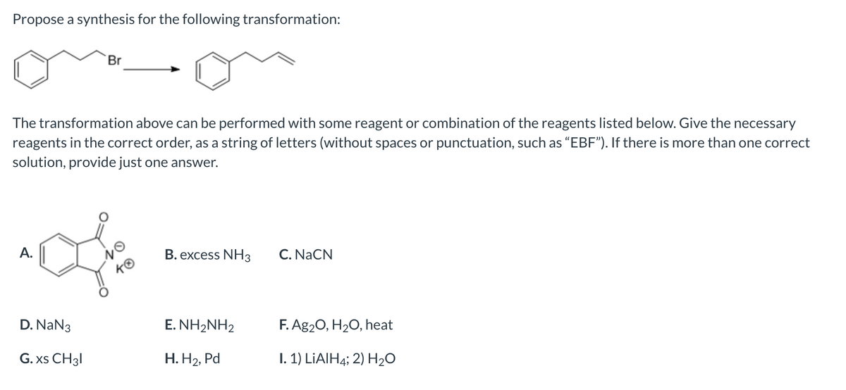 Propose a synthesis for the following transformation:
The transformation above can be performed with some reagent or combination of the reagents listed below. Give the necessary
reagents in the correct order, as a string of letters (without spaces or punctuation, such as "EBF"). If there is more than one correct
solution, provide just one answer.
A.
Br
D. NaN 3
G.xs CH31
NO
KO
B. excess NH3
E. NH2NH2
H.H₂, Pd
C. NaCN
F. Ag₂O, H₂O, heat
I. 1) LiAlH4; 2) H₂O