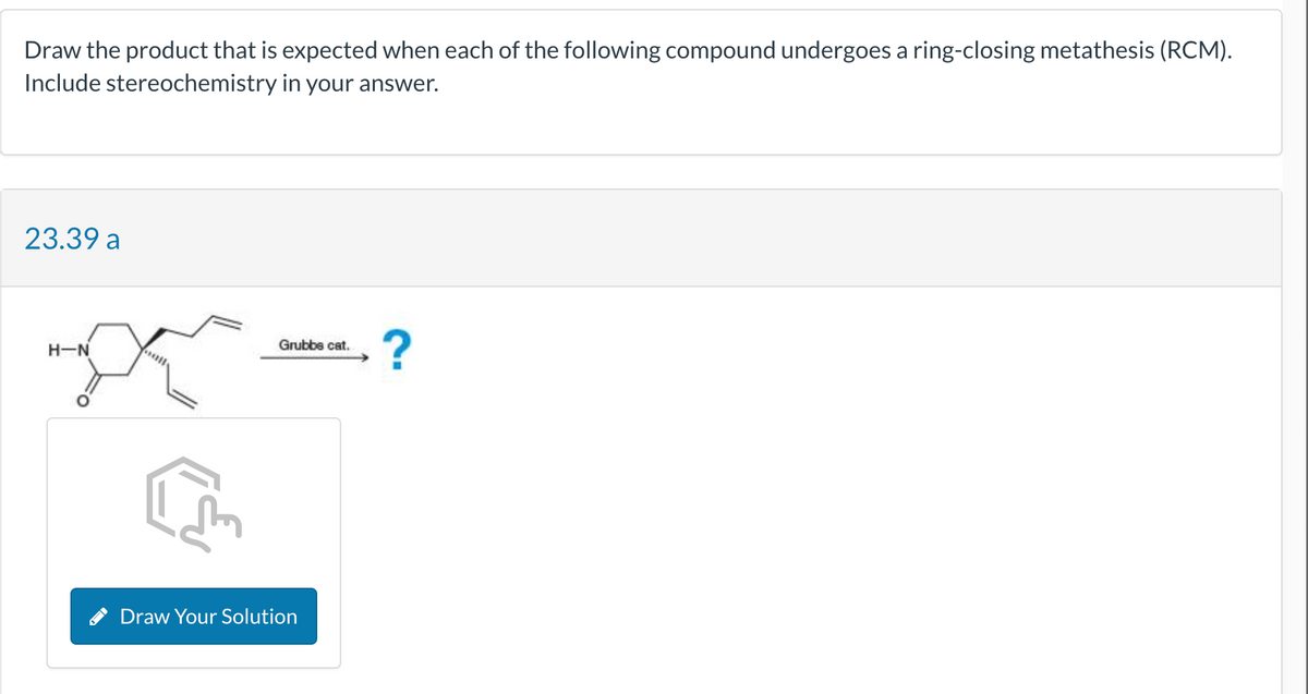 Draw the product that is expected when each of the following compound undergoes a ring-closing metathesis (RCM).
Include stereochemistry in your answer.
23.39 a
H-N
Grubbe cat.
Draw Your Solution
?