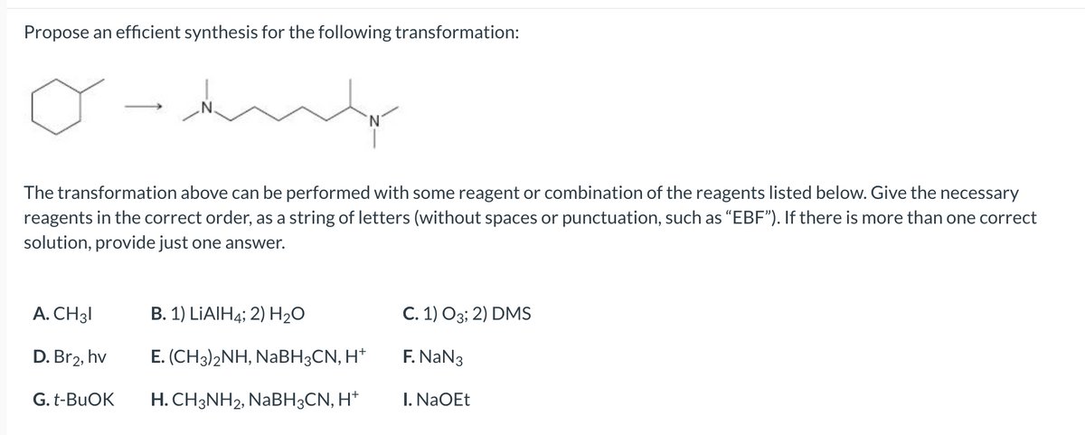 Propose an efficient synthesis for the following transformation:
The transformation above can be performed with some reagent or combination of the reagents listed below. Give the necessary
reagents in the correct order, as a string of letters (without spaces or punctuation, such as "EBF"). If there is more than one correct
solution, provide just one answer.
A. CH31
D. Br2, hv
G. t-BuOK
B. 1) LiAlH4; 2) H₂O
E. (CH3)2NH, NaBH3CN, H+
H. CH3NH2, NaBH3CN, H+
C. 1) O3; 2) DMS
F. NaN3
I. NaOEt