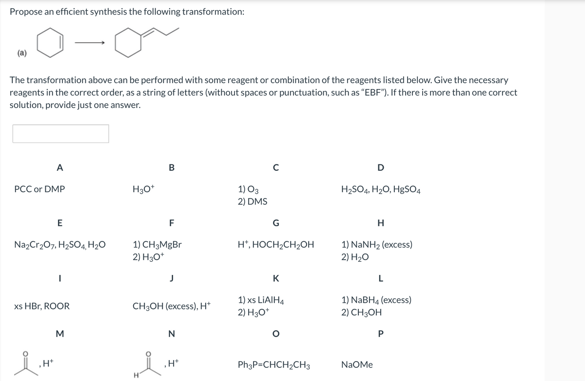 Propose an efficient synthesis the following transformation:
(a)
The transformation above can be performed with some reagent or combination of the reagents listed below. Give the necessary
reagents in the correct order, as a string of letters (without spaces or punctuation, such as "EBF"). If there is more than one correct
solution, provide just one answer.
A
PCC or DMP
E
Na2Cr₂O7, H₂SO4, H₂O
‚H+
xs HBr, ROOR
M
H3O+
B
F
1) CH3MgBr
2) H3O+
H
J
CH3OH (excess), H+
N
+H*
1) 03
2) DMS
C
G
H+, HOCH₂CH₂OH
K
1) xs LiAlH4
2) H3O+
O
Ph3P=CHCH₂CH3
D
H₂SO4, H₂O, HgSO4
H
1) NaNH2 (excess)
2) H₂O
NaOMe
L
1) NaBH4 (excess)
2) CH3OH
P