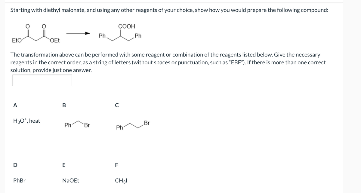 Starting with diethyl malonate, and using any other reagents of your choice, show how you would prepare the following compound:
EtO
A
H3O+, heat
D
OEt
The transformation above can be performed with some reagent or combination of the reagents listed below. Give the necessary
reagents in the correct order, as a string of letters (without spaces or punctuation, such as "EBF"). If there is more than one correct
solution, provide just one answer.
PhBr
B
Ph
E
NaOEt
Ph.
Br
COOH
с
Ph
F
Ph
CH31
Br