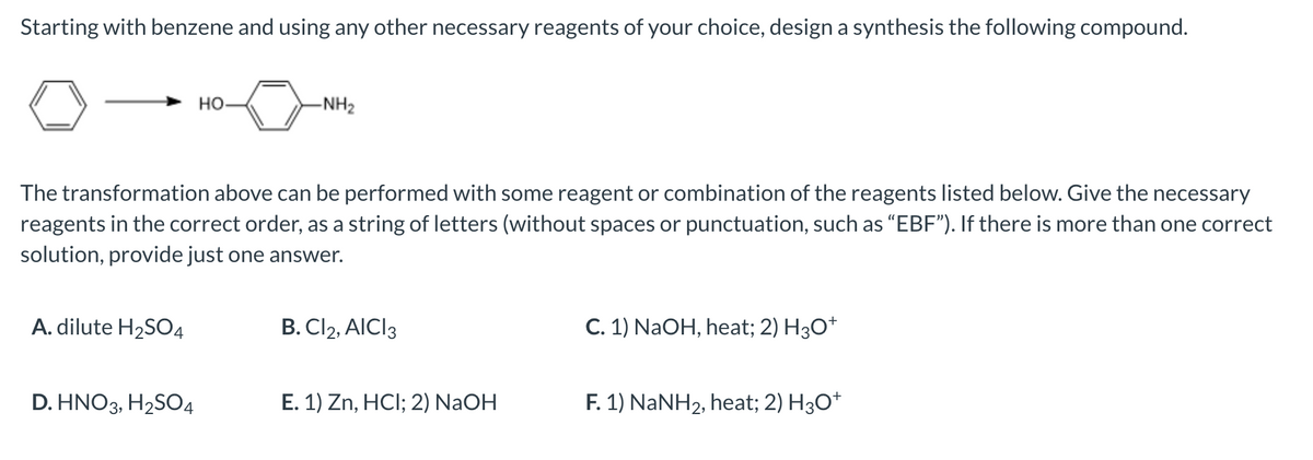 Starting with benzene and using any other necessary reagents of your choice, design a synthesis the following compound.
A. dilute H₂SO4
HO-
The transformation above can be performed with some reagent or combination of the reagents listed below. Give the necessary
reagents in the correct order, as a string of letters (without spaces or punctuation, such as "EBF"). If there is more than one correct
solution, provide just one answer.
D. HNO3, H₂SO4
-NH₂
B. Cl2, AICI 3
E. 1) Zn, HCI; 2) NaOH
C. 1) NaOH, heat; 2) H3O+
F. 1) NaNH2, heat; 2) H3O*