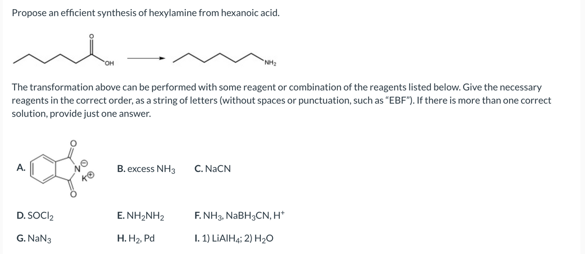 Propose an efficient synthesis of hexylamine from hexanoic acid.
A.
The transformation above can be performed with some reagent or combination of the reagents listed below. Give the necessary
reagents in the correct order, as a string of letters (without spaces or punctuation, such as "EBF"). If there is more than one correct
solution, provide just one answer.
D. SOCI2
G. NaN3
OH
10
KO
B. excess NH3
E. NH2NH2
H. H₂, Pd
NH₂
C. NaCN
F. NH3, NaBH3CN, H+
I. 1) LiAlH4; 2) H₂O