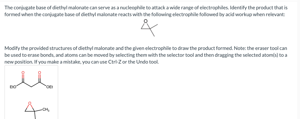 The conjugate base of diethyl malonate can serve as a nucleophile to attack a wide range of electrophiles. Identify the product that is
formed when the conjugate base of diethyl malonate reacts with the following electrophile followed by acid workup when relevant:
Modify the provided structures of diethyl malonate and the given electrophile to draw the product formed. Note: the eraser tool can
be used to erase bonds, and atoms can be moved by selecting them with the selector tool and then dragging the selected atom(s) to a
new position. If you make a mistake, you can use Ctrl-Z or the Undo tool.
EtO
OEt
-CH3