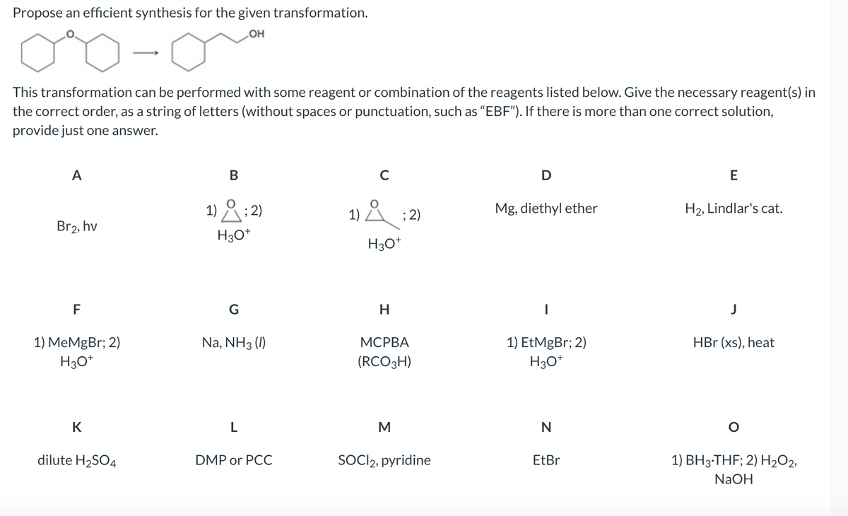 Propose an efficient synthesis for the given transformation.
OH
0%
This transformation can be performed with some reagent or combination of the reagents listed below. Give the necessary reagent(s) in
the correct order, as a string of letters (without spaces or punctuation, such as "EBF"). If there is more than one correct solution,
provide just one answer.
A
Br2, hv
F
1) MeMgBr; 2)
H3O+
K
dilute H₂SO4
B
1); 2)
H3O+
G
Na, NH3 (1)
L
DMP or PCC
C
1) Å ; 2)
H3O+
H
MCPBA
(RCO 3H)
M
SOCI2, pyridine
D
Mg, diethyl ether
1) EtMgBr; 2)
H3O+
N
EtBr
E
H₂, Lindlar's cat.
J
HBr (xs), heat
O
1) BH3-THF; 2) H₂O2,
NaOH