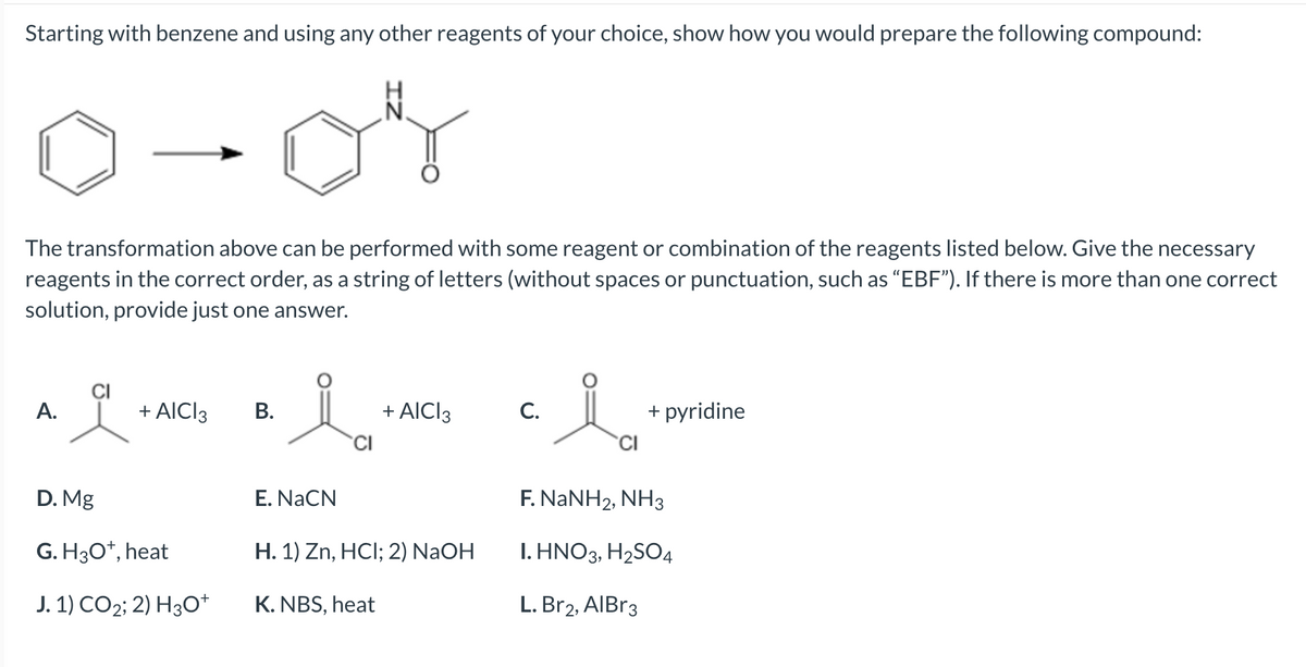 Starting with benzene and using any other reagents of your choice, show how you would prepare the following compound:
0-04
The transformation above can be performed with some reagent or combination of the reagents listed below. Give the necessary
reagents in the correct order, as a string of letters (without spaces or punctuation, such as "EBF"). If there is more than one correct
solution, provide just one answer.
A.
+ AICI 3
D. Mg
G. H3O+, heat
J. 1) CO₂; 2) H3O+
B.
i
E. NaCN
CI
+ AICI 3
H. 1) Zn, HCI; 2) NaOH
K. NBS, heat
C.
i
CI
+ pyridine
F. NaNH2, NH3
I. HNO3, H₂SO4
L. Br2, AlBr3