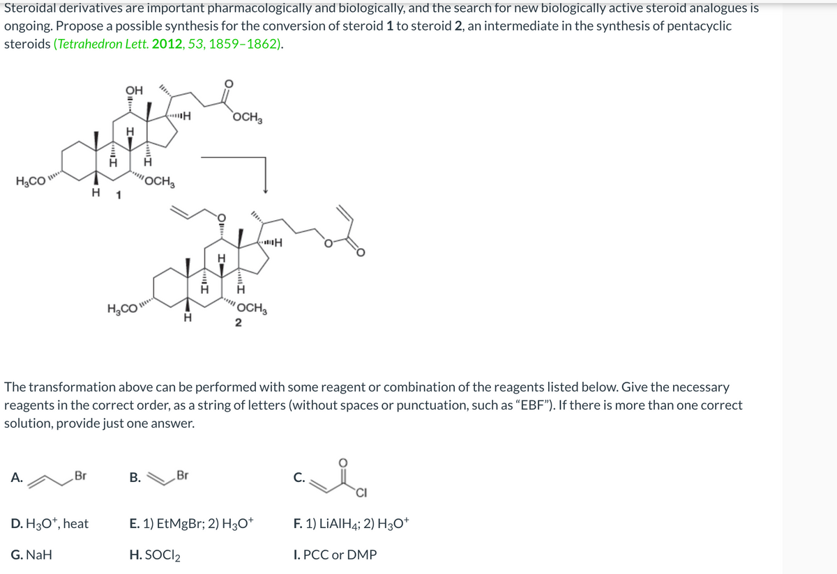 Steroidal derivatives are important pharmacologically and biologically, and the search for new biologically active steroid analogues is
ongoing. Propose a possible synthesis for the conversion of steroid 1 to steroid 2, an intermediate in the synthesis of pentacyclic
steroids (Tetrahedron Lett. 2012, 53, 1859-1862).
H₂CO
A.
Br
D. H3O+, heat
G. NaH
MI
H 1
OH
H
H₂CO
OCH 3
B.
H
H
Ill
Br
OIII.
H
The transformation above can be performed with some reagent or combination of the reagents listed below. Give the necessary
reagents in the correct order, as a string of letters (without spaces or punctuation, such as "EBF"). If there is more than one correct
solution, provide just one answer.
OCH 3
"111
I
OCH 3
2
H
E. 1) EtMgBr; 2) H3O+
H. SOCI₂
C.
CI
F. 1) LiAlH4; 2) H3O+
I. PCC or DMP