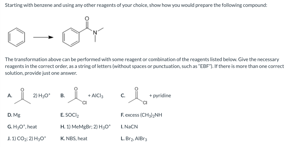 Starting with benzene and using any other reagents of your choice, show how you would prepare the following compound:
or
The transformation above can be performed with some reagent or combination of the reagents listed below. Give the necessary
reagents in the correct order, as a string of letters (without spaces or punctuation, such as "EBF”). If there is more than one correct
solution, provide just one answer.
A.
요
2) H3O+
D. Mg
G. H3O+, heat
J. 1) CO2; 2) H3O+
B.
li
+ AICI 3
E. SOCI2
H. 1) MeMgBr; 2) H3O+
K. NBS, heat
C.
i
CI
F. excess (CH3)2NH
I. NaCN
+ pyridine
L. Br2, AlBr3