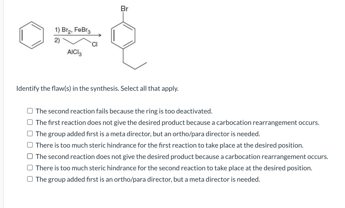 1) Br₂, FeBr3
០០
2)
AICI
Br
Identify the flaw(s) in the synthesis. Select all that apply.
The second reaction fails because the ring is too deactivated.
The first reaction does not give the desired product because a carbocation rearrangement occurs.
The group added first is a meta director, but an ortho/para director is needed.
There is too much steric hindrance for the first reaction to take place at the desired position.
The second reaction does not give the desired product because a carbocation rearrangement occurs.
There is too much steric hindrance for the second reaction to take place at the desired position.
The group added first is an ortho/para director, but a meta director is needed.