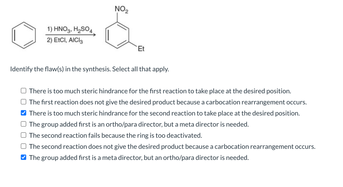1) HNO3, H₂SO4.
2) EtCI, AICI3
NO₂
Et
Identify the flaw(s) in the synthesis. Select all that apply.
There is too much steric hindrance for the first reaction to take place at the desired position.
The first reaction does not give the desired product because a carbocation rearrangement occurs.
There is too much steric hindrance for the second reaction to take place at the desired position.
The group added first is an ortho/para director, but a meta director is needed.
The second reaction fails because the ring is too deactivated.
The second reaction does not give the desired product because a carbocation rearrangement occurs.
The group added first is a meta director, but an ortho/para director is needed.