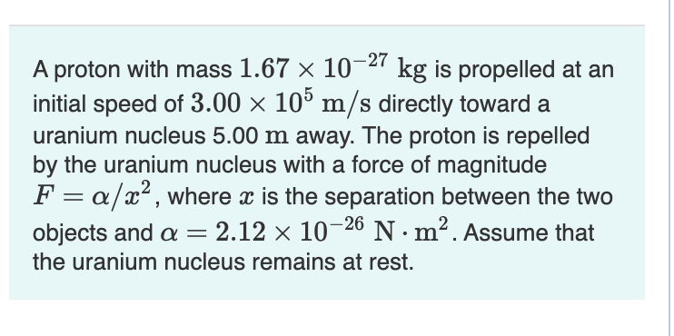 A proton with mass 1.67 x 10-2' kg is propelled at an
initial speed of 3.00 × 10° m/s directly toward a
uranium nucleus 5.00 m away. The proton is repelled
by the uranium nucleus with a force of magnitude
F = a/x?, where x is the separation between the two
2.12 x 10-26 N · m². Assume that
objects and a
the uranium nucleus remains at rest.
