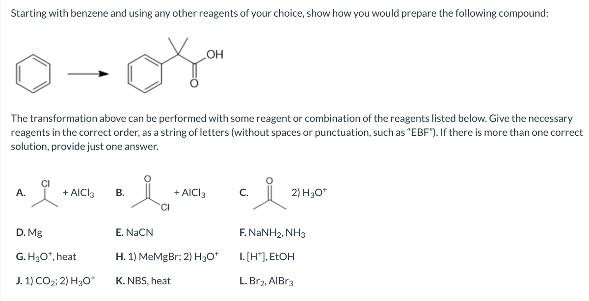 Starting with benzene and using any other reagents of your choice, show how you would prepare the following compound:
The transformation above can be performed with some reagent or combination of the reagents listed below. Give the necessary
reagents in the correct order, as a string of letters (without spaces or punctuation, such as "EBF"). If there is more than one correct
solution, provide just one answer.
A.
+ AICI 3
D. Mg
G. H3O+, heat
J. 1) CO2; 2) H3O+
B.
lá
CI
E. NaCN
OH
K. NBS, heat
+ AICI 3
H. 1) MeMgBr; 2) H3O+
C.
2) H3O+
F. NaNH2, NH3
I. [H*], EtOH
L. Br2, AlBr3