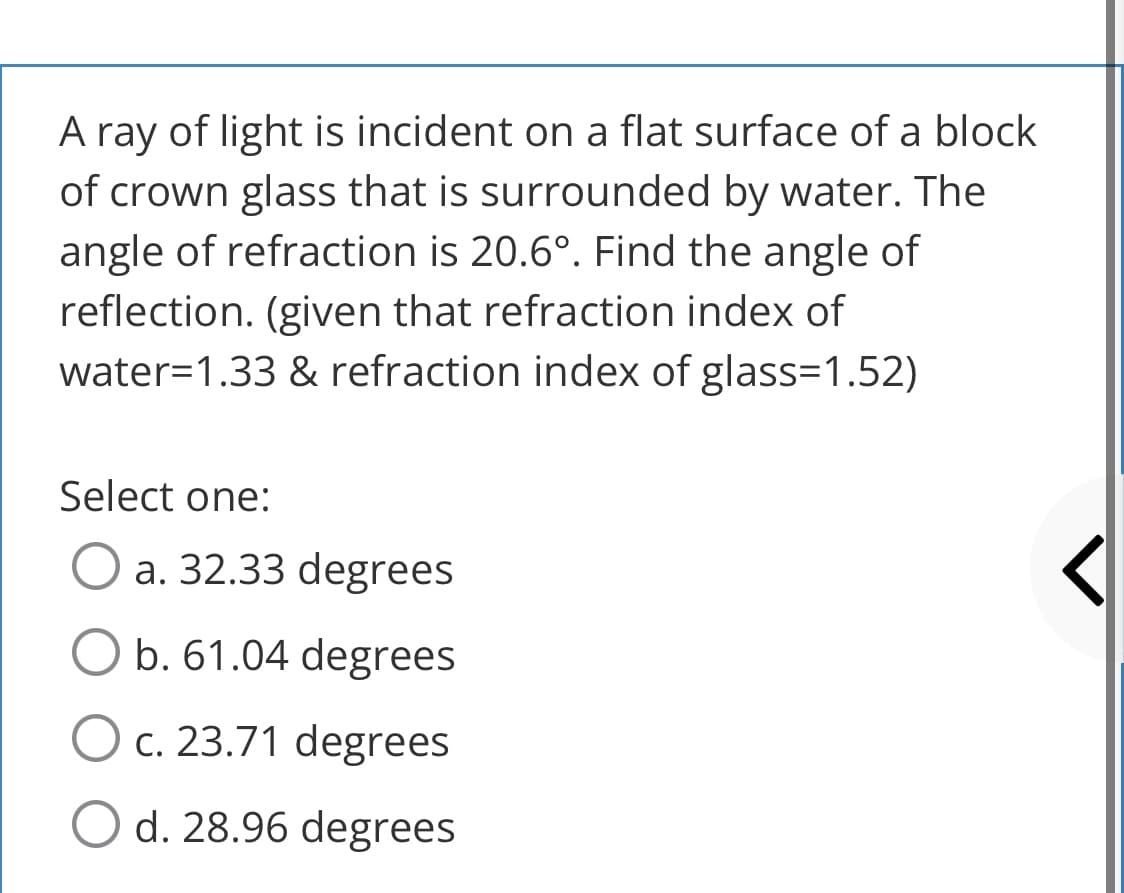 A ray of light is incident on a flat surface of a block
of crown glass that is surrounded by water. The
angle of refraction is 20.6°. Find the angle of
reflection. (given that refraction index of
water=1.33 & refraction index of glass=1.52)
Select one:
a. 32.33 degrees
b. 61.04 degrees
O c. 23.71 degrees
O d. 28.96 degrees