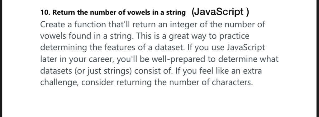 10. Return the number of vowels in a string (JavaScript)
Create a function that'll return an integer of the number of
vowels found in a string. This is a great way to practice
determining the features of a dataset. If you use JavaScript
later in your career, you'll be well-prepared to determine what
datasets (or just strings) consist of. If you feel like an extra
challenge, consider returning the number of characters.
