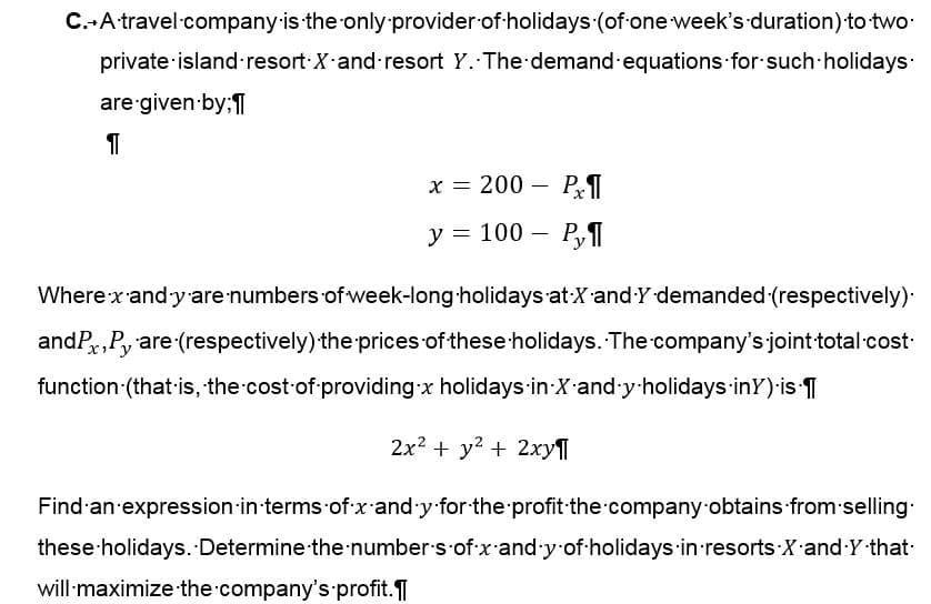 C. A travel company is the only provider of holidays (of one week's duration) to two.
private island resort X and resort Y. The demand equations for such holidays.
are given by;
¶
x = 200
Px¶
y = 100 - Py
-
Where x-and-y are numbers of week-long holidays at X and Y demanded (respectively).
andPx,Py are (respectively) the prices of these holidays. The company's joint-total-cost-
function (that is, the cost of providing x holidays in X-and-y-holidays in Y) is ¶
2x² + y² + 2xy¶
Find an expression in terms of x and y for the profit the company obtains from selling.
these holidays. Determine the numbers of x-and-y of holidays in resorts X and Y-that-
will maximize the company's profit.