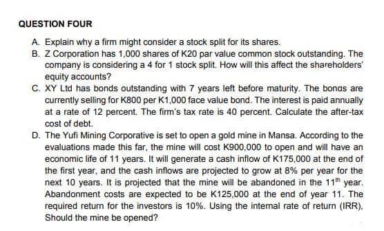 QUESTION FOUR
A. Explain why a firm might consider a stock split for its shares.
B. Z Corporation has 1,000 shares of K20 par value common stock outstanding. The
company is considering a 4 for 1 stock split. How will this affect the shareholders'
equity accounts?
C. XY Ltd has bonds outstanding with 7 years left before maturity. The bonds are
currently selling for K800 per K1,000 face value bond. The interest is paid annually
at a rate of 12 percent. The firm's tax rate is 40 percent. Calculate the after-tax
cost of debt.
D. The Yufi Mining Corporative is set to open a gold mine in Mansa. According to the
evaluations made this far, the mine will cost K900,000 to open and will have an
economic life of 11 years. It will generate a cash inflow of K175,000 at the end of
the first year, and the cash inflows are projected to grow at 8% per year for the
next 10 years. It is projected that the mine will be abandoned in the 11th year.
Abandonment costs are expected to be K125,000 at the end of year 11. The
required return for the investors is 10%. Using the internal rate of return (IRR),
Should the mine be opened?